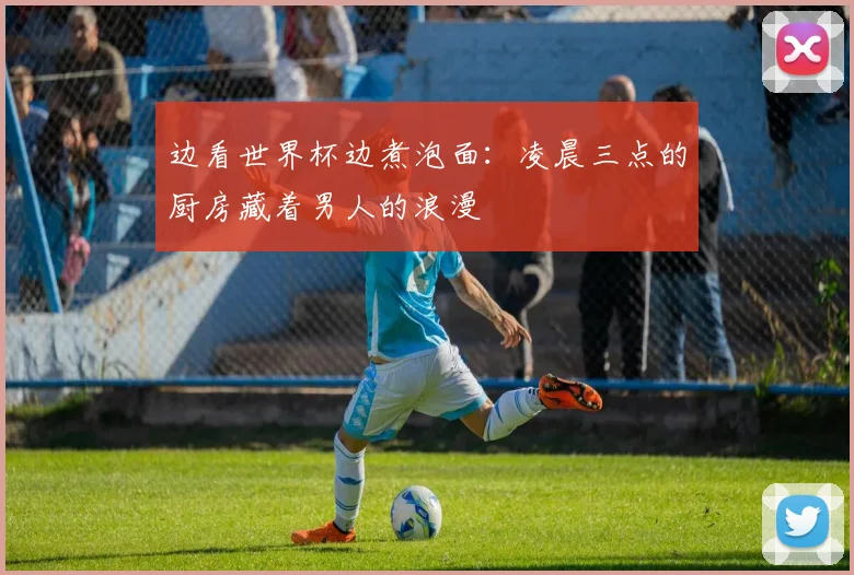 边看世界杯边煮泡面：凌晨三点的厨房藏着男人的浪漫