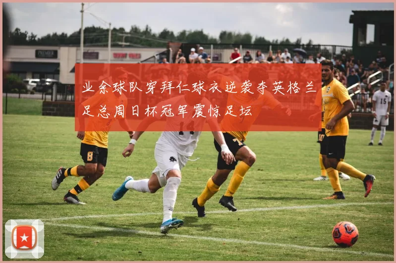 业余球队穿拜仁球衣逆袭夺英格兰足总周日杯冠军震惊足坛