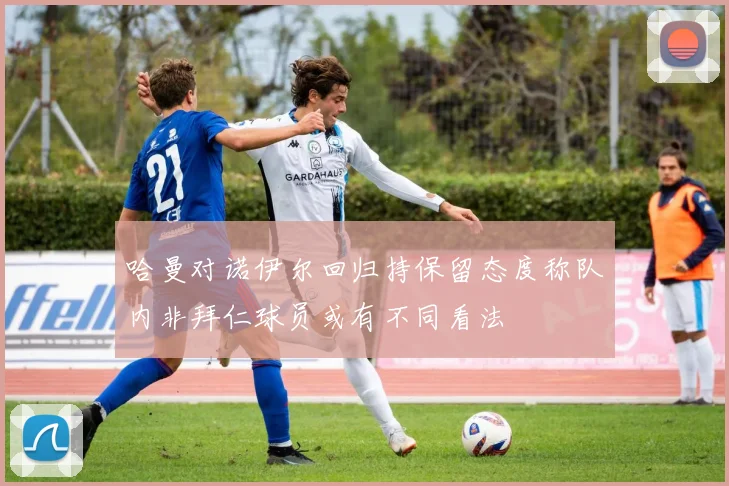 哈曼对诺伊尔回归持保留态度称队内非拜仁球员或有不同看法