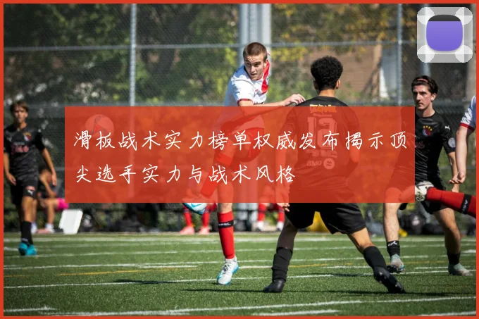 滑板战术实力榜单权威发布揭示顶尖选手实力与战术风格