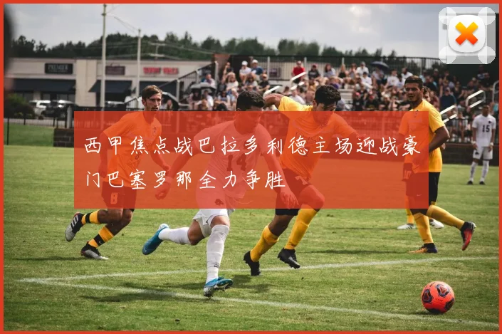 西甲焦点战巴拉多利德主场迎战豪门巴塞罗那全力争胜